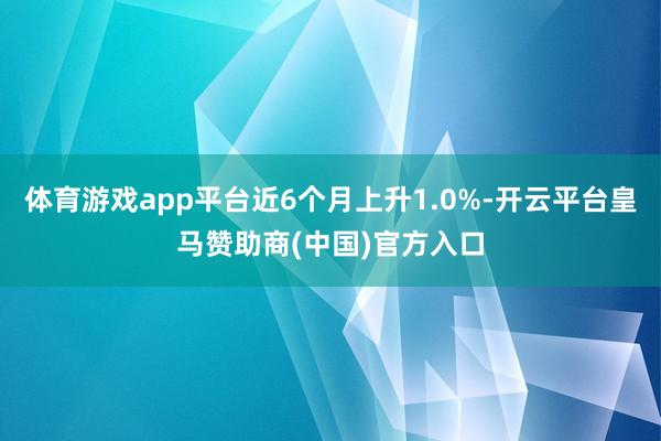 体育游戏app平台近6个月上升1.0%-开云平台皇马赞助商(中国)官方入口