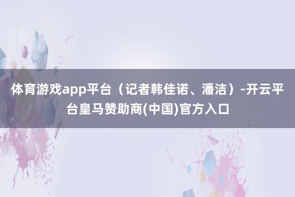 体育游戏app平台（记者韩佳诺、潘洁）-开云平台皇马赞助商(中国)官方入口