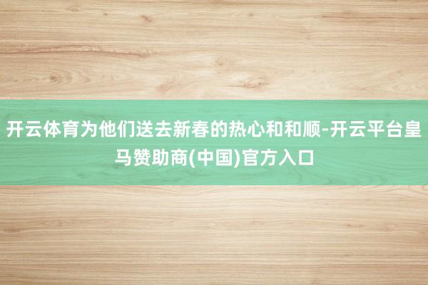 开云体育为他们送去新春的热心和和顺-开云平台皇马赞助商(中国)官方入口