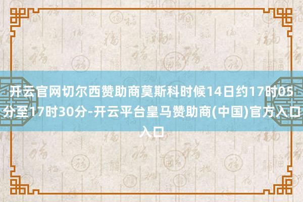 开云官网切尔西赞助商莫斯科时候14日约17时05分至17时30分-开云平台皇马赞助商(中国)官方入口