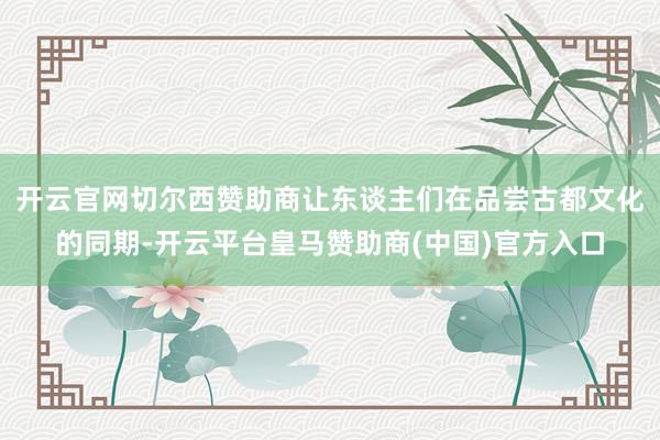 开云官网切尔西赞助商让东谈主们在品尝古都文化的同期-开云平台皇马赞助商(中国)官方入口
