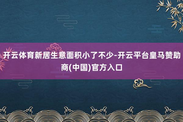 开云体育新居生意面积小了不少-开云平台皇马赞助商(中国)官方入口
