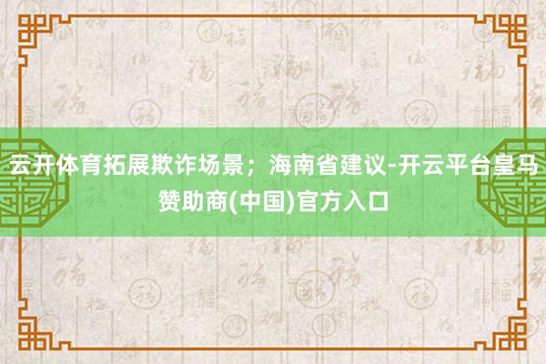 云开体育拓展欺诈场景;海南省建议-开云平台皇马赞助商(中国)官方入口