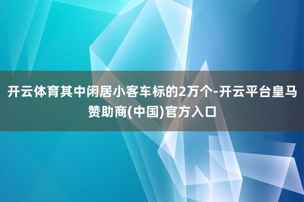 开云体育其中闲居小客车标的2万个-开云平台皇马赞助商(中国)官方入口