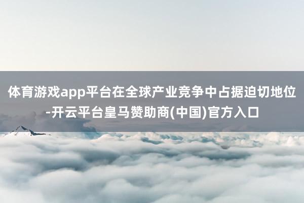 体育游戏app平台在全球产业竞争中占据迫切地位-开云平台皇马赞助商(中国)官方入口