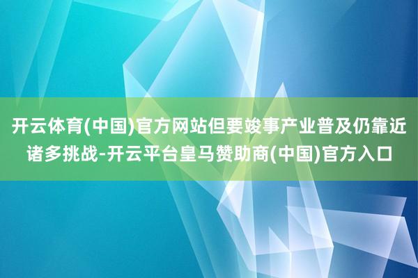 开云体育(中国)官方网站但要竣事产业普及仍靠近诸多挑战-开云平台皇马赞助商(中国)官方入口