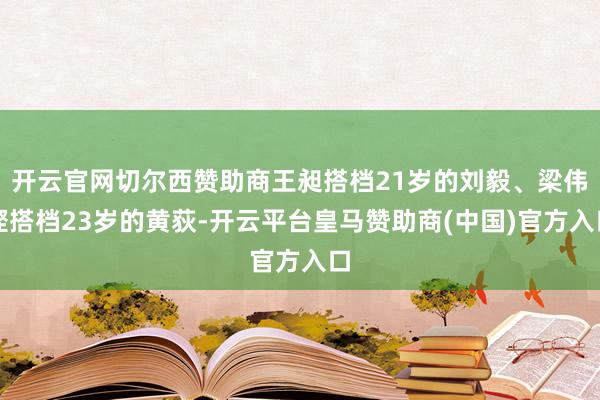 开云官网切尔西赞助商王昶搭档21岁的刘毅、梁伟铿搭档23岁的黄荻-开云平台皇马赞助商(中国)官方入口