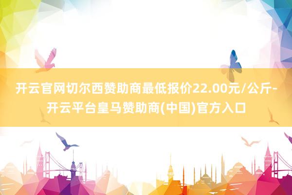开云官网切尔西赞助商最低报价22.00元/公斤-开云平台皇马赞助商(中国)官方入口