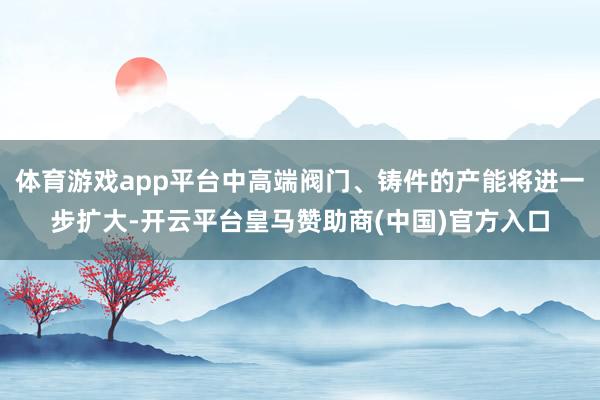 体育游戏app平台中高端阀门、铸件的产能将进一步扩大-开云平台皇马赞助商(中国)官方入口