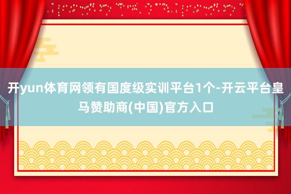开yun体育网领有国度级实训平台1个-开云平台皇马赞助商(中国)官方入口