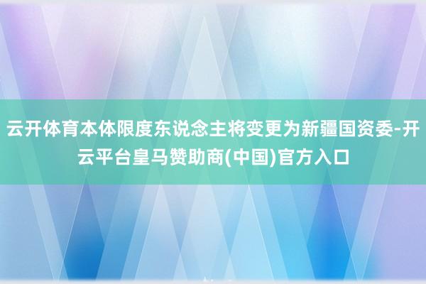云开体育本体限度东说念主将变更为新疆国资委-开云平台皇马赞助商(中国)官方入口