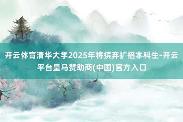 开云体育清华大学2025年将摈弃扩招本科生-开云平台皇马赞助商(中国)官方入口