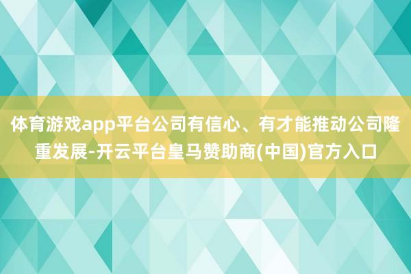 体育游戏app平台公司有信心、有才能推动公司隆重发展-开云平台皇马赞助商(中国)官方入口