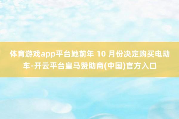 体育游戏app平台她前年 10 月份决定购买电动车-开云平台皇马赞助商(中国)官方入口