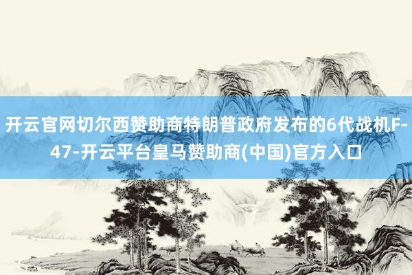 开云官网切尔西赞助商特朗普政府发布的6代战机F-47-开云平台皇马赞助商(中国)官方入口