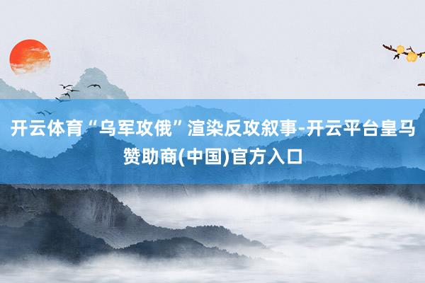 开云体育“乌军攻俄”渲染反攻叙事-开云平台皇马赞助商(中国)官方入口