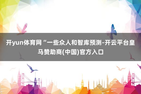 开yun体育网“　　一些众人和智库预测-开云平台皇马赞助商(中国)官方入口