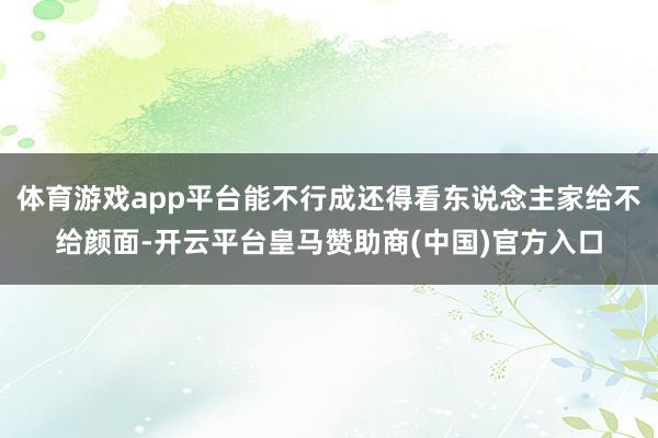 体育游戏app平台能不行成还得看东说念主家给不给颜面-开云平台皇马赞助商(中国)官方入口