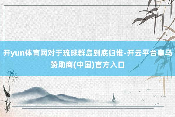 开yun体育网对于琉球群岛到底归谁-开云平台皇马赞助商(中国)官方入口