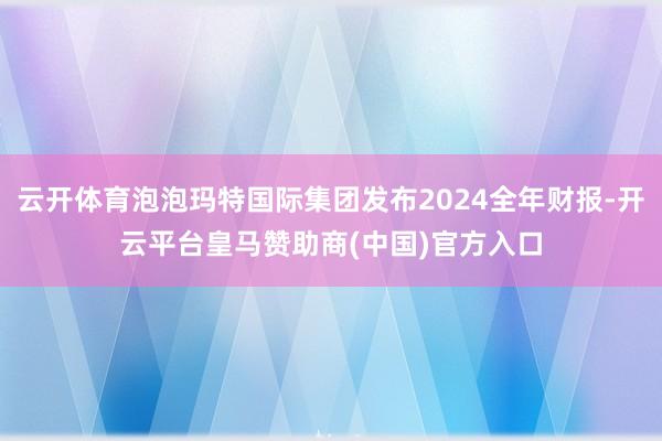 云开体育泡泡玛特国际集团发布2024全年财报-开云平台皇马赞助商(中国)官方入口