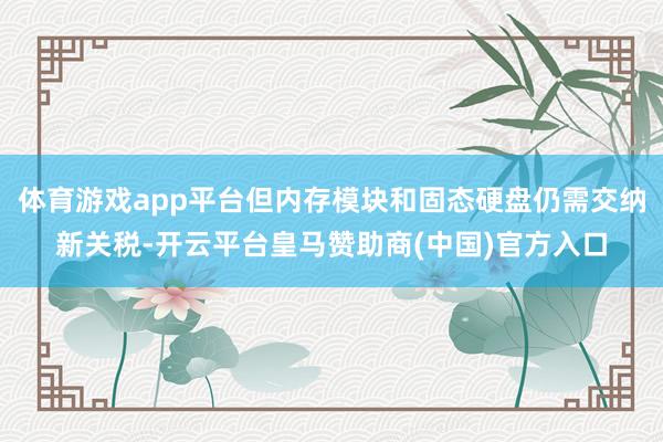 体育游戏app平台但内存模块和固态硬盘仍需交纳新关税-开云平台皇马赞助商(中国)官方入口