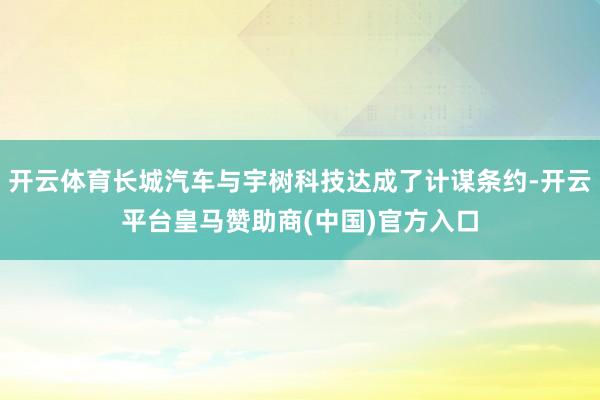 开云体育长城汽车与宇树科技达成了计谋条约-开云平台皇马赞助商(中国)官方入口