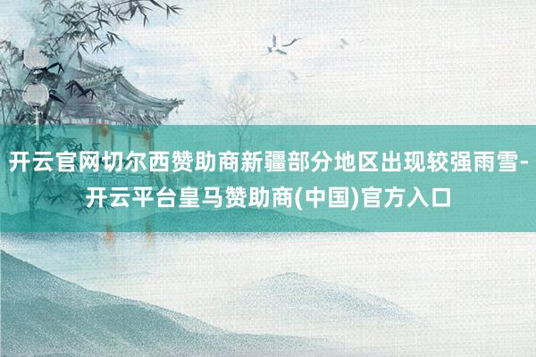 开云官网切尔西赞助商新疆部分地区出现较强雨雪-开云平台皇马赞助商(中国)官方入口