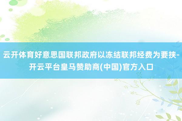 云开体育好意思国联邦政府以冻结联邦经费为要挟-开云平台皇马赞助商(中国)官方入口