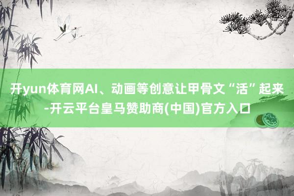 开yun体育网AI、动画等创意让甲骨文“活”起来-开云平台皇马赞助商(中国)官方入口