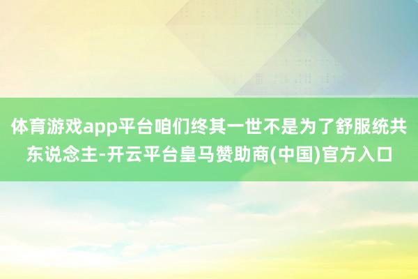 体育游戏app平台咱们终其一世不是为了舒服统共东说念主-开云平台皇马赞助商(中国)官方入口
