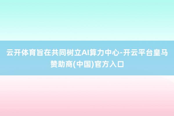 云开体育旨在共同树立AI算力中心-开云平台皇马赞助商(中国)官方入口
