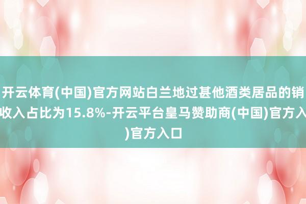 开云体育(中国)官方网站白兰地过甚他酒类居品的销售收入占比为15.8%-开云平台皇马赞助商(中国)官方入口