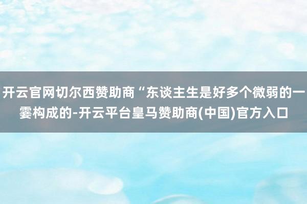 开云官网切尔西赞助商“东谈主生是好多个微弱的一霎构成的-开云平台皇马赞助商(中国)官方入口