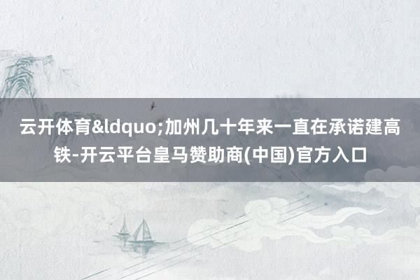 云开体育&ldquo;加州几十年来一直在承诺建高铁-开云平台皇马赞助商(中国)官方入口