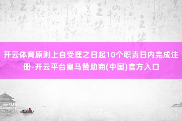 开云体育原则上自受理之日起10个职责日内完成注册-开云平台皇马赞助商(中国)官方入口