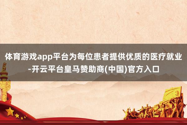 体育游戏app平台为每位患者提供优质的医疗就业-开云平台皇马赞助商(中国)官方入口
