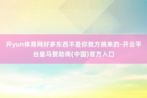 开yun体育网好多东西不是你我方搞来的-开云平台皇马赞助商(中国)官方入口