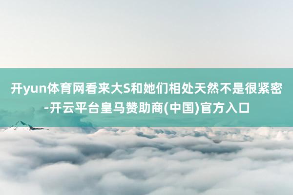 开yun体育网看来大S和她们相处天然不是很紧密-开云平台皇马赞助商(中国)官方入口