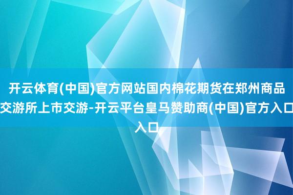 开云体育(中国)官方网站国内棉花期货在郑州商品交游所上市交游-开云平台皇马赞助商(中国)官方入口