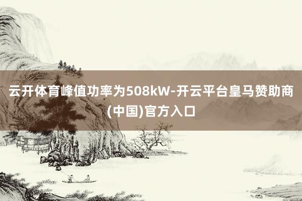 云开体育峰值功率为508kW-开云平台皇马赞助商(中国)官方入口