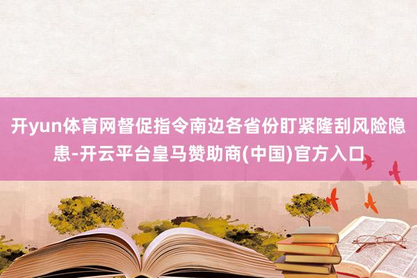 开yun体育网督促指令南边各省份盯紧隆刮风险隐患-开云平台皇马赞助商(中国)官方入口