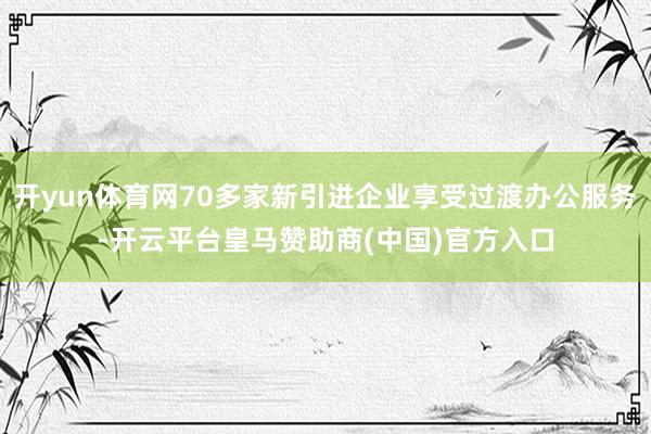 开yun体育网70多家新引进企业享受过渡办公服务-开云平台皇马赞助商(中国)官方入口