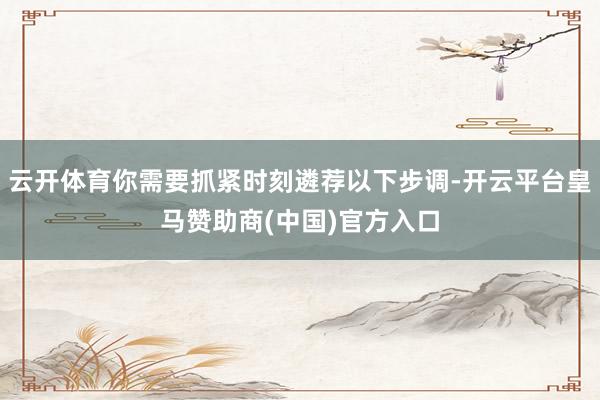 云开体育你需要抓紧时刻遴荐以下步调-开云平台皇马赞助商(中国)官方入口